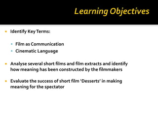    Identify Key Terms:

     Film as Communication
     Cinematic Language

   Analyse several short films and film extracts and identify
    how meaning has been constructed by the filmmakers

   Evaluate the success of short film ‘Desserts’ in making
    meaning for the spectator
 