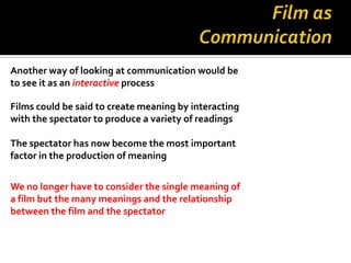 Another way of looking at communication would be
to see it as an interactive process

Films could be said to create meaning by interacting
with the spectator to produce a variety of readings

The spectator has now become the most important
factor in the production of meaning


We no longer have to consider the single meaning of
a film but the many meanings and the relationship
between the film and the spectator
 
