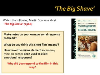 Watch the following Martin Scorsese short
‘The Big Shave’ (1968)


Make notes on your own personal response
to the film

What do you think this short film ‘means’?
How have the micro elements (camera /
mise-en-scene) been used to elicit
emotional responses?
   Why did you respond to the film in this
                   way?
 