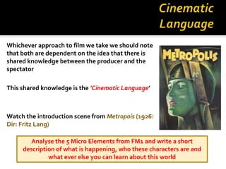 Whichever approach to film we take we should note
that both are dependent on the idea that there is
shared knowledge between the producer and the
spectator

This shared knowledge is the ’Cinematic Language’



Watch the introduction scene from Metropois (1926:
Dir: Fritz Lang)

        Analyse the 5 Micro Elements from FM1 and write a short
     description of what is happening, who these characters are and
              what ever else you can learn about this world
 