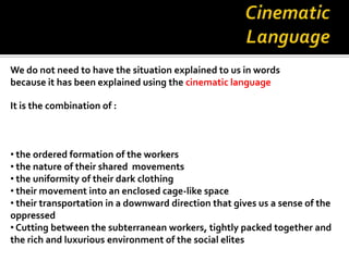 We do not need to have the situation explained to us in words
because it has been explained using the cinematic language

It is the combination of :



• the ordered formation of the workers
• the nature of their shared movements
• the uniformity of their dark clothing
• their movement into an enclosed cage-like space
• their transportation in a downward direction that gives us a sense of the
oppressed
• Cutting between the subterranean workers, tightly packed together and
the rich and luxurious environment of the social elites
 