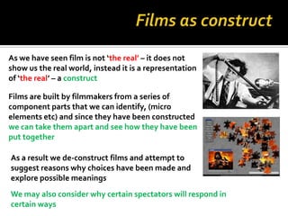 As we have seen film is not ‘the real’ – it does not
show us the real world, instead it is a representation
of ‘the real’ – a construct

Films are built by filmmakers from a series of
component parts that we can identify, (micro
elements etc) and since they have been constructed
we can take them apart and see how they have been
put together

As a result we de-construct films and attempt to
suggest reasons why choices have been made and
explore possible meanings
We may also consider why certain spectators will respond in
certain ways
 