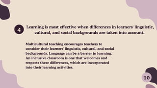 Learning is most effective when differences in learners' linguistic,
cultural, and social backgrounds are taken into account.
4
Multicultural teaching encourages teachers to
consider their learners' linguistic, cultural, and social
backgrounds. Language can be a barrier in learning.
An inclusive classroom is one that welcomes and
respects these differences, which are incorporated
into their learning activities.
10
 
