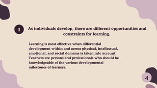 As individuals develop, there are different opportunities and
constraints for learning.
1
Learning is most effective when differential
development within and across physical, intellectual,
emotional, and social domains is taken into account.
Teachers are persons and professionals who should be
knowledgeable of the various developmental
milestones of learners.
4
 