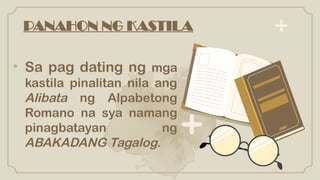 PANAHON NG KASTILA
• Sa pag dating ng mga
kastila pinalitan nila ang
Alibata ng Alpabetong
Romano na sya namang
pinagbatayan ng
ABAKADANG Tagalog.
 