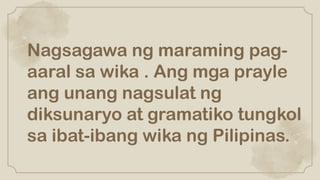 Nagsagawa ng maraming pag-
aaral sa wika . Ang mga prayle
ang unang nagsulat ng
diksunaryo at gramatiko tungkol
sa ibat-ibang wika ng Pilipinas.
 