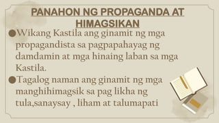 PANAHON NG PROPAGANDA AT
HIMAGSIKAN
●Wikang Kastila ang ginamit ng mga
propagandista sa pagpapahayag ng
damdamin at mga hinaing laban sa mga
Kastila.
●Tagalog naman ang ginamit ng mga
manghihimagsik sa pag likha ng
tula,sanaysay , liham at talumapati
 