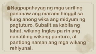 ●Nagpapahayag ng mga sariling
pananaw ang marami hinggil sa
kung anong wika ang midyum ng
pagtuturo. Subalit sa kabila ng
lahat, wikang Ingles pa rin ang
nanatiling wikang panturo, at
pantlong naman ang mga wikang
rehiyunal.
 