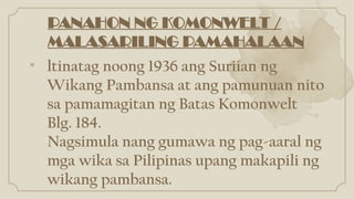 • ltinatag noong 1936 ang Suriian ng
Wikang Pambansa at ang pamunuan nito
sa pamamagitan ng Batas Komonwelt
Blg. 184.
Nagsimula nang gumawa ng pag-aaral ng
mga wika sa Pilipinas upang makapili ng
wikang pambansa.
PANAHON NG KOMONWELT /
MALASARILING PAMAHALAAN
 