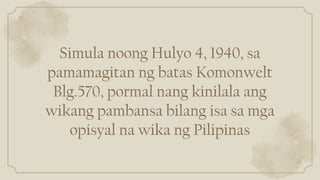 Simula noong Hulyo 4, 1940, sa
pamamagitan ng batas Komonwelt
Blg.570, pormal nang kinilala ang
wikang pambansa bilang isa sa mga
opisyal na wika ng Pilipinas
 