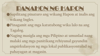 PANAHON NG HAPON
●Sapilitang pinaturo ang wikang Hapon at inalis ang
wikang Ingles.
●Pinagamit ang mga katutubong wika lalo na ang
Tagalog.
●Naging masigla ang mga Pilipino at umunlad nang
malaki ang mga panitikang rehiyunal gayundin
angsirkulasyon ng mga lokal publikasyontulad ng
pahayagan at magasin.
 