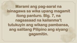 Marami ang pag-aaral na
isinagawa sa wika upang magamit
itong panturo. Blg. 7, na
nagsasaad na kailanma‘t
tutukuyin ang wikang pambansa,
ang salitang Pilipino ang siyang
gagamitin.
 