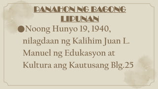 PANAHON NG BAGONG
LIPUNAN
●Noong Hunyo 19, 1940,
nilagdaan ng Kalihim Juan L.
Manuel ng Edukasyon at
Kultura ang Kautusang Blg.25
 