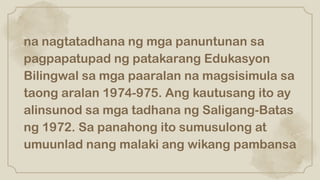 na nagtatadhana ng mga panuntunan sa
pagpapatupad ng patakarang Edukasyon
Bilingwal sa mga paaralan na magsisimula sa
taong aralan 1974-975. Ang kautusang ito ay
alinsunod sa mga tadhana ng Saligang-Batas
ng 1972. Sa panahong ito sumusulong at
umuunlad nang malaki ang wikang pambansa
 