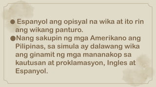 ● Espanyol ang opisyal na wika at ito rin
ang wikang panturo.
●Nang sakupin ng mga Amerikano ang
Pilipinas, sa simula ay dalawang wika
ang ginamit ng mga mananakop sa
kautusan at proklamasyon, Ingles at
Espanyol.
 