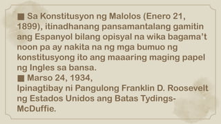 ■ Sa Konstitusyon ng Malolos (Enero 21,
1899), itinadhanang pansamantalang gamitin
ang Espanyol bilang opisyal na wika bagama’t
noon pa ay nakita na ng mga bumuo ng
konstitusyong ito ang maaaring maging papel
ng Ingles sa bansa.
■ Marso 24, 1934,
Ipinagtibay ni Pangulong Franklin D. Roosevelt
ng Estados Unidos ang Batas Tydings-
McDuffie.
 
