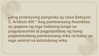 ■ Ang probisyong pangwika ay nasa Seksyon
3, Artikulo XIII “ Ang pambansang Asemblea
ay gagawa ng mga hakbang tungo sa
pagpapaunlad at pagpapatibay ng isang
pagkalahatang pambansang wika na batay sa
mga umiiral na katutubong wika.
 