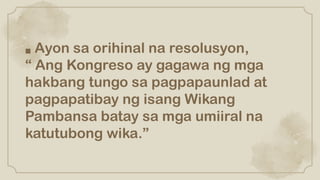■ Ayon sa orihinal na resolusyon,
“ Ang Kongreso ay gagawa ng mga
hakbang tungo sa pagpapaunlad at
pagpapatibay ng isang Wikang
Pambansa batay sa mga umiiral na
katutubong wika.”
 