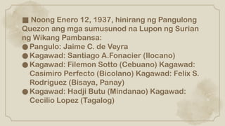 ■ Noong Enero 12, 1937, hinirang ng Pangulong
Quezon ang mga sumusunod na Lupon ng Surian
ng Wikang Pambansa:
●Pangulo: Jaime C. de Veyra
●Kagawad: Santiago A.Fonacier (Ilocano)
●Kagawad: Filemon Sotto (Cebuano) Kagawad:
Casimiro Perfecto (Bicolano) Kagawad: Felix S.
Rodriguez (Bisaya, Panay)
●Kagawad: Hadji Butu (Mindanao) Kagawad:
Cecilio Lopez (Tagalog)
 