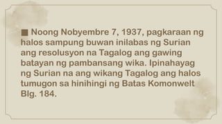 ■ Noong Nobyembre 7, 1937, pagkaraan ng
halos sampung buwan inilabas ng Surian
ang resolusyon na Tagalog ang gawing
batayan ng pambansang wika. Ipinahayag
ng Surian na ang wikang Tagalog ang halos
tumugon sa hinihingi ng Batas Komonwelt
Blg. 184.
 