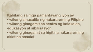Kabilang sa mga pamantayang iyon ay
• wikang sinasalita ng nakararaming Pilipino
• wikang ginagamit sa sentro ng kalakalan,
edukasyon at sibilisasyon
• wikang ginagamit sa higit na nakararaming
aklat na nasulat
 