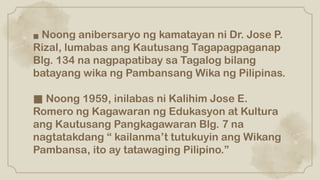 ■ Noong anibersaryo ng kamatayan ni Dr. Jose P.
Rizal, lumabas ang Kautusang Tagapagpaganap
Blg. 134 na nagpapatibay sa Tagalog bilang
batayang wika ng Pambansang Wika ng Pilipinas.
■ Noong 1959, inilabas ni Kalihim Jose E.
Romero ng Kagawaran ng Edukasyon at Kultura
ang Kautusang Pangkagawaran Blg. 7 na
nagtatakdang “ kailanma’t tutukuyin ang Wikang
Pambansa, ito ay tatawaging Pilipino.”
 