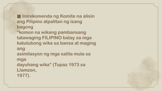 ■ Inirekomenda ng Komite na alisin
ang Pilipino atpalitan ng isang
bagong
“komon na wikang pambansang
tatawaging FILIPINO batay sa mga
katutubong wika sa bansa at maging
ang
asimilasyon ng mga salita mula sa
mga
dayuhang wika” (Tupaz 1973 sa
Llamzon,
1977).
 