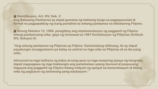 ■ Konstitusyon, Art. XIV, Sek. 3:
Ang Batasang Pambansa ay dapat gumawa ng hakbang tungo sa pagpapaunlad at
formal na pagpapatibay ng isang panlahat na wikang pambansa na kikilalaning Filipino.
■ Noong Oktubre 12, 1986, pinagtibay ang implementasyon ng paggamit ng Filipino
bilang pambansang wika, gaya ng isinasaad sa 1987 Konstitusyon ng Pilipinas (Artikulo
XIV, Seksyon 6)
“Ang wikang pambansa ng Pilipinas ay Filipino. Samantalang nililinang, ito ay dapat
payabungin at pagyamanin pa batay sa umiiral na mga wika sa Pilipinas at sa iba pang
wika.
Alinsunod sa mga tadhana ng batas at sang-ayon sa mga maaaring ipasya ng kongreso,
dapat magsagawa ng mga hakbangin ang pamahalaan upang ibunsod at puspusang
itaguyod ang paggamit ng Filipino bilang midyum ng opisyal na komunikasyon at bilang
wika ng pagtuturo ng sistemang pang-edukasyon.”
 