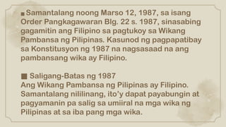■ Samantalang noong Marso 12, 1987, sa isang
Order Pangkagawaran Blg. 22 s. 1987, sinasabing
gagamitin ang Filipino sa pagtukoy sa Wikang
Pambansa ng Pilipinas. Kasunod ng pagpapatibay
sa Konstitusyon ng 1987 na nagsasaad na ang
pambansang wika ay Filipino.
■ Saligang-Batas ng 1987
Ang Wikang Pambansa ng Pilipinas ay Filipino.
Samantalang nililinang, ito’y dapat payabungin at
pagyamanin pa salig sa umiiral na mga wika ng
Pilipinas at sa iba pang mga wika.
 