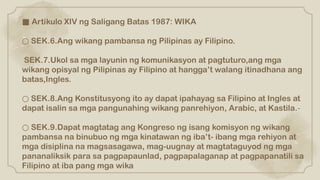 ■ Artikulo XIV ng Saligang Batas 1987: WIKA
○ SEK.6.Ang wikang pambansa ng Pilipinas ay Filipino.
SEK.7.Ukol sa mga layunin ng komunikasyon at pagtuturo,ang mga
wikang opisyal ng Pilipinas ay Filipino at hangga’t walang itinadhana ang
batas,Ingles.
○ SEK.8.Ang Konstitusyong ito ay dapat ipahayag sa Filipino at Ingles at
dapat isalin sa mga pangunahing wikang panrehiyon, Arabic, at Kastila.-
○ SEK.9.Dapat magtatag ang Kongreso ng isang komisyon ng wikang
pambansa na binubuo ng mga kinatawan ng iba’t- ibang mga rehiyon at
mga disiplina na magsasagawa, mag-uugnay at magtataguyod ng mga
pananaliksik para sa pagpapaunlad, pagpapalaganap at pagpapanatili sa
Filipino at iba pang mga wika
 