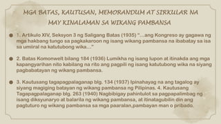 ● 1. Artikulo XIV, Seksyon 3 ng Saligang Batas (1935) “…ang Kongreso ay gagawa ng
mga hakbang tungo sa pagkakaroon ng isang wikang pambansa na ibabatay sa isa
sa umiiral na katutubong wika…”
● 2. Batas Komonwelt bilang 184 (1936) Lumikha ng isang lupon at itinakda ang mga
kapangyarihan nito kabilang na rito ang pagpili ng isang katutubong wika na siyang
pagbabatayan ng wikang pambansa.
● 3. Kautusang tagapagpalaganap blg. 134 (1937) Ipinahayag na ang tagalog ay
siyang magiging batayan ng wikang pambansa ng Pilipinas. 4. Kautusang
Tagapagpalaganap blg. 263 (1940) Nagbibigay pahintulot sa pagpapalimbag ng
isang diksyunaryo at balarila ng wikang pambansa, at itinatagubilin din ang
pagtuturo ng wikang pambansa sa mga paaralan,pambayan man o pribado.
MGA BATAS, KAUTUSAN, MEMORANDUM AT SIRKULAR NA
MAY KINALAMAN SA WIKANG PAMBANSA
 