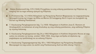 ● . Batas Komonwelt blg. 570 (1946) Pinagtibay na ang wikang pambansa ng Pilipinas ay
maging isa sa mga wikang opisyal ng Pilipinas.
● 6. Proklama blg. 12 (1954) Nilagdaan ng Pangulong Ramon Magsaysay na nagpapahayag
ng pagdiriwang ng Linggo ng Wika sa Marso 29 hanggang Abril 4 ayon sa mungkahi ng
Surian ng Wikang Pambansa.
● 7. Kautusang Pangkagawaran blg. 7,s.1959. Nilagdaan ni Kalihim Jose E. Romero at
itinatagubilin na kailaman at ang tinutukoy ay ang wikang pambansa, ang salitang Pilipino
ay siyang itatawag.
● 8. Kautusang Pangkagawaran blg.24,s.1962 Nilagdaan ni Kalihim Alejandro Roces at nag-
uutos na simulan sa taong –aralan 1963-1964. Ang mga sertipiko at diploma ng
pagtatapos ay ipalilimbag na sa wikang Filipino.
● 9. Kautusang Tagapagpaganap blg. 60 s. 1963 Nilagdaan ng Pangulong Diosdado
Macapagal na nag-uutos na awitin ang Pambansang Awit sa titik nitong Filipino.
 