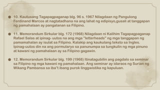 ● 10. Kautusang Tagapagpaganap blg. 96 s. 1967 Nilagdaan ng Pangulong
Ferdinand Marcos at nagtatadhana na ang lahat ng edipisyo,gusali at tanggapan
ng pamahalaan ay pangalanan sa Filipino.
● 11. Memorandum Sirkular blg. 172 (1968) Nilagdaan ni Kalihim Tagapagpaganap
Rafael Salas at ipinag- uutos na ang mga ”letterheads” ng mga tanggapan ng
pamamahalan ay isulat sa Filipino. Kalakip ang kaukulang teksto sa Ingles.
Ipinag-uutos din na ang pormularyo sa panunumpa sa tungkulin ng mga pinuno
at kawani ng pamahalaan ay sa Filipino gagawin.
● 12. Memorandum Sirkular blg. 199 (1968) Itinatagubilin ang pagdalo sa seminar
sa Filipino ng mga kawani ng pamahalaan. Ang seminar ay idaraos ng Surian ng
Wikang Pambansa sa iba t ibang purok linggwistika ng kapuluan.
‟
 