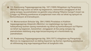 ● 13. Kautusang Tagapagpaganap blg. 187 (1969) Nilagdaan ng Pangulong
Marcos at nag-uutos sa lahat ng kagawaran, kawanihan,tanggapan at iba
pang sangay ng pamahalan na gamitin ang wikang Fillipino hanga t maari sa
‟
Linggo ng Wikang pambansa at pagkaraan man nito sa lahat ng opisyal na
komunikasyon at transaksyon.
● 14. Memorandum Sirkular blg. 384 (1969) Pinalabas ni Kalihim
tagapagpaganap Alejandro Melchor na nagtatalaga ng mga may
kakayahang tauhan upang mamahala ng lahat ng komunikasyon sa Filipino
sa lahat ng kagawan, kawanihan ,tanggapan at iba pang sangay ng
pamahalaan kabilang ang mga korporasyong ari o kontrolado ng
pamahalaan.
● 15. Kautusang Tagapagpaganap blg. 304 (1971) nilagdaan ng Pangulong
Marcos na nagpapanauli sa dating kayarian ng Surian ngwikang pambansa
at nililiwanag ang mga kapangyarihan at tungkulin nito.
 