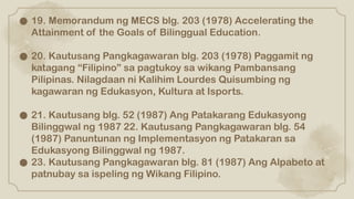 ● 19. Memorandum ng MECS blg. 203 (1978) Accelerating the
Attainment of the Goals of Bilinggual Education.
● 20. Kautusang Pangkagawaran blg. 203 (1978) Paggamit ng
katagang “Filipino” sa pagtukoy sa wikang Pambansang
Pilipinas. Nilagdaan ni Kalihim Lourdes Quisumbing ng
kagawaran ng Edukasyon, Kultura at Isports.
● 21. Kautusang blg. 52 (1987) Ang Patakarang Edukasyong
Bilinggwal ng 1987 22. Kautusang Pangkagawaran blg. 54
(1987) Panuntunan ng Implementasyon ng Patakaran sa
Edukasyong Bilinggwal ng 1987.
● 23. Kautusang Pangkagawaran blg. 81 (1987) Ang Alpabeto at
patnubay sa ispeling ng Wikang Filipino.
 