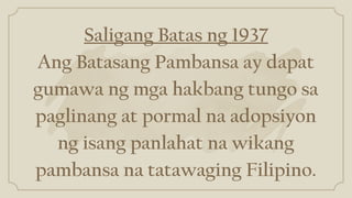 Saligang Batas ng 1937
Ang Batasang Pambansa ay dapat
gumawa ng mga hakbang tungo sa
paglinang at pormal na adopsiyon
ng isang panlahat na wikang
pambansa na tatawaging Filipino.
 