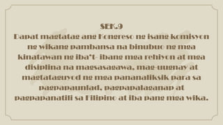 SEK.9
Dapat magtatag ang Kongreso ng isang komisyon
ng wikang pambansa na binubuo ng mga
kinatawan ng iba’t- ibang mga rehiyon at mga
disiplina na magsasagawa, mag-uugnay at
magtataguyod ng mga pananaliksik para sa
pagpapaunlad, pagpapalaganap at
pagpapanatili sa Filipino at iba pang mga wika.
 