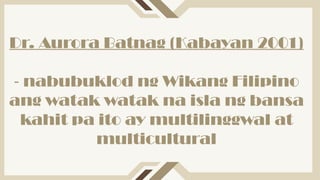 Dr. Aurora Batnag (Kabayan 2001)
- nabubuklod ng Wikang Filipino
ang watak watak na isla ng bansa
kahit pa ito ay multilinggwal at
multicultural
 