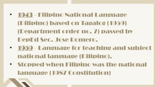 • 1943 - Filipino National Language
(Pilipino) based on Tagalog (1959)
(Department order no. 7) passed by
DepEd Sec. Jose Romero.
• 1959 - Language for teaching and subject
national language (Pilipino).
• Stopped when Filipino was the national
language (1987 Constitution)
 