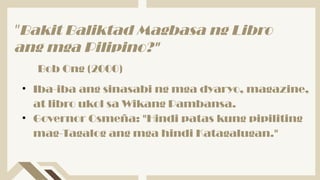 • Iba-iba ang sinasabi ng mga dyaryo, magazine,
at libro ukol sa Wikang Pambansa.
• Governor Osmeña: "Hindi patas kung pipiliting
mag-Tagalog ang mga hindi Katagalugan."
"Bakit Baliktad Magbasa ng Libro
ang mga Pilipino?"
Bob Ong (2000)
 