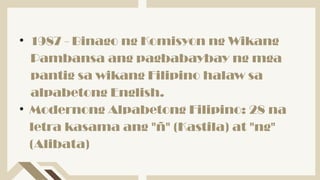 • 1987 - Binago ng Komisyon ng Wikang
Pambansa ang pagbabaybay ng mga
pantig sa wikang Filipino halaw sa
alpabetong English.
• Modernong Alpabetong Filipino: 28 na
letra kasama ang "ñ" (Kastila) at "ng"
(Alibata)
 