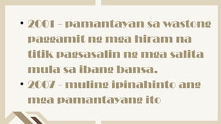 • 2001 - pamantayan sa wastong
paggamit ng mga hiram na
titik pagsasalin ng mga salita
mula sa ibang bansa.
• 2007 - muling ipinahinto ang
mga pamantayang ito
 