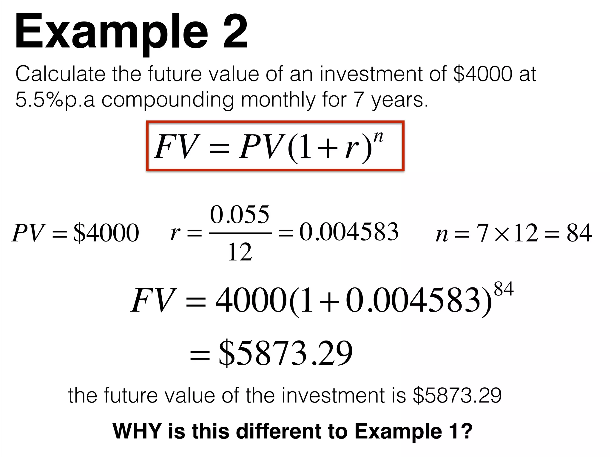 Example 2
Calculate the future value of an investment of $4000 at
5.5%p.a compounding monthly for 7 years.

FV = PV (1+ r)
PV = $4000

n

0.055
r=
= 0.004583
12

n = 7 × 12 = 84

FV = 4000(1+ 0.004583)
= $5873.29

84

the future value of the investment is $5873.29
WHY is this different to Example 1?

 