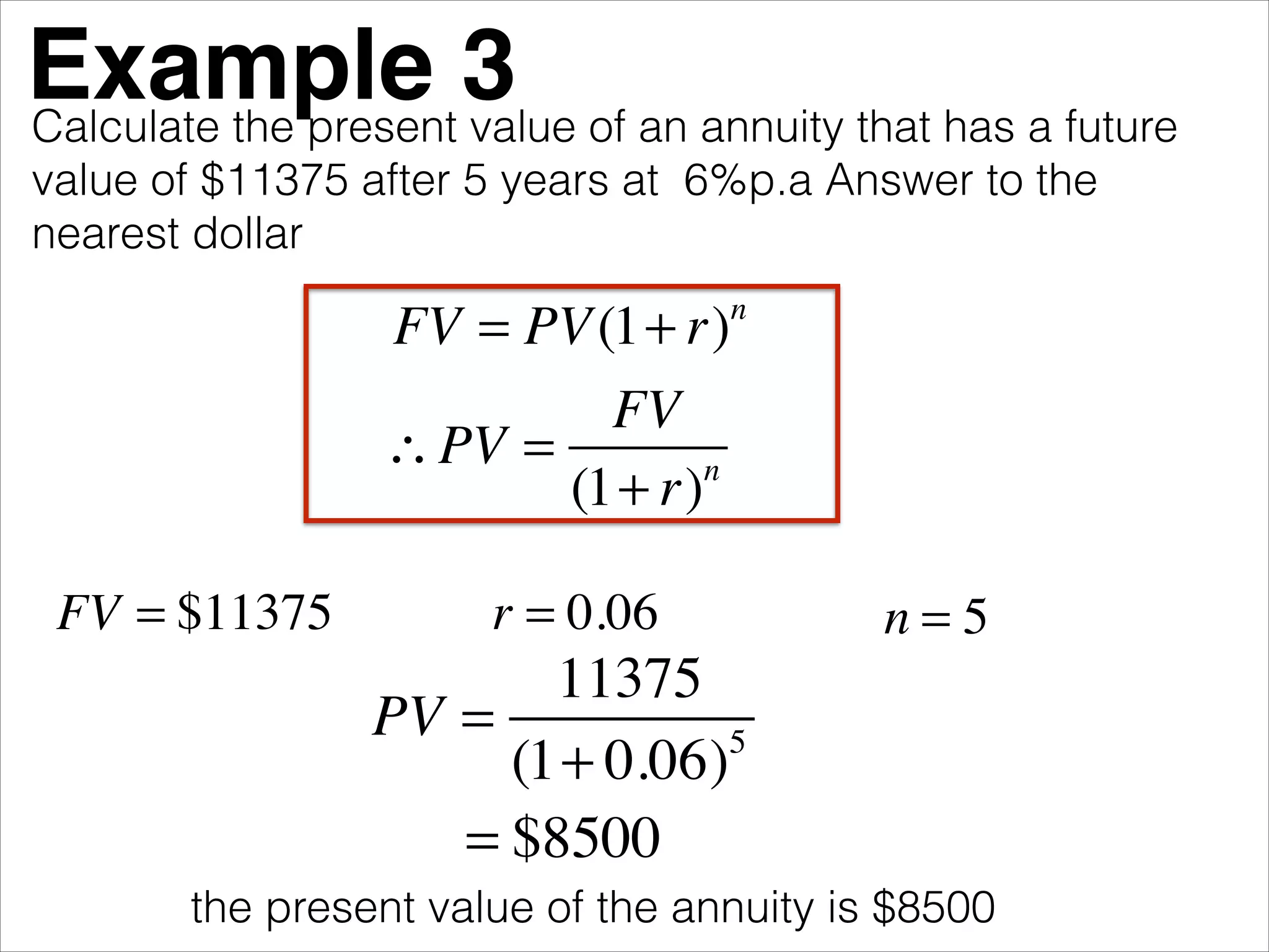 Example 3 of an annuity that has a future
Calculate the present value
value of $11375 after 5 years at 6%p.a Answer to the
nearest dollar

FV = PV (1+ r)
FV
∴ PV =
n
(1+ r)
FV = $11375

n

r = 0.06

n=5

11375
PV =
5
(1+ 0.06)
= $8500
the present value of the annuity is $8500

 