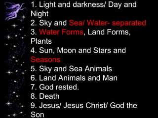 1. Light and darkness/ Day and
Night
2. Sky and Sea/ Water- separated
3. Water Forms, Land Forms,
Plants
4. Sun, Moon and Stars and
Seasons
5. Sky and Sea Animals
6. Land Animals and Man
7. God rested.
8. Death
9. Jesus/ Jesus Christ/ God the
Son