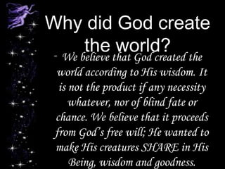 Why did God create
the world?- We believe that God created the
world according to His wisdom. It
is not the product if any necessity
whatever, nor of blind fate or
chance. We believe that it proceeds
from God’s free will; He wanted to
make His creatures SHARE in His
Being, wisdom and goodness.