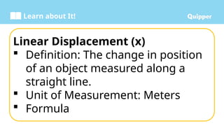 Learn about It!
Linear Displacement (x)
 Definition: The change in position
of an object measured along a
straight line.
 Unit of Measurement: Meters
 Formula
 