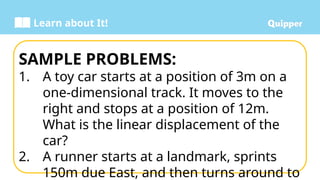 Learn about It!
SAMPLE PROBLEMS:
1. A toy car starts at a position of 3m on a
one-dimensional track. It moves to the
right and stops at a position of 12m.
What is the linear displacement of the
car?
2. A runner starts at a landmark, sprints
150m due East, and then turns around to
 