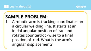 Learn about It!
SAMPLE PROBLEM:
1. A robotic arm is tracking coordinates on
a circular welding line. It starts at an
initial angular position of rad and
rotates counterclockwise to a final
position of rad. What is the arm's
angular displacement?
 