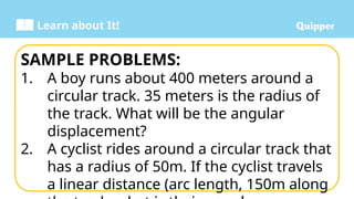 Learn about It!
SAMPLE PROBLEMS:
1. A boy runs about 400 meters around a
circular track. 35 meters is the radius of
the track. What will be the angular
displacement?
2. A cyclist rides around a circular track that
has a radius of 50m. If the cyclist travels
a linear distance (arc length, 150m along
 